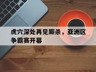 江南体育-虎穴深处再见厮杀，亚洲区争霸赛开幕