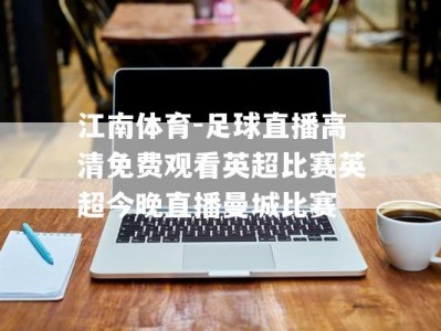 江南体育-足球直播高清免费观看英超比赛英超今晚直播曼城比赛