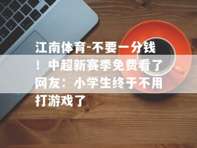 江南体育-不要一分钱！中超新赛季免费看了网友：小学生终于不用打游戏了