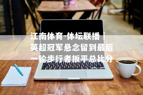 江南体育-体坛联播｜英超冠军悬念留到最后一轮步行者扳平总比分